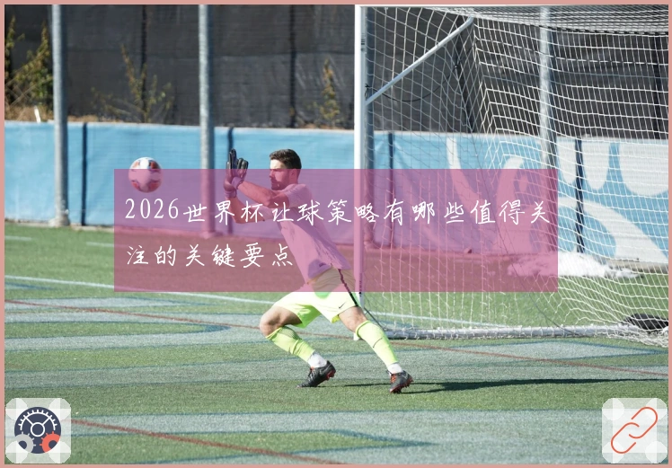 2026世界杯让球策略有哪些值得关注的关键要点